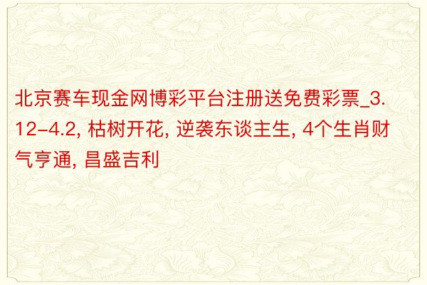 北京赛车现金网博彩平台注册送免费彩票_3.12-4.2, 枯树开花, 逆袭东谈主生, 4个生肖财气亨通, 昌盛吉利