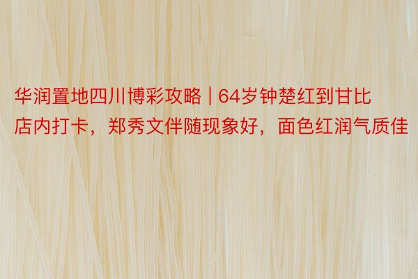 华润置地四川博彩攻略 | 64岁钟楚红到甘比店内打卡，郑秀文伴随现象好，面色红润气质佳