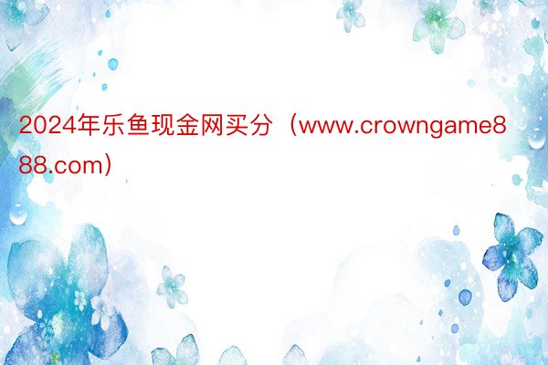 2024年乐鱼现金网买分（www.crowngame888.com）