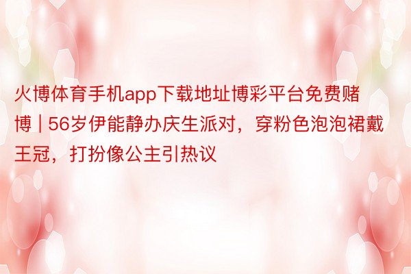 火博体育手机app下载地址博彩平台免费赌博 | 56岁伊能静办庆生派对，穿粉色泡泡裙戴王冠，打扮像公主引热议