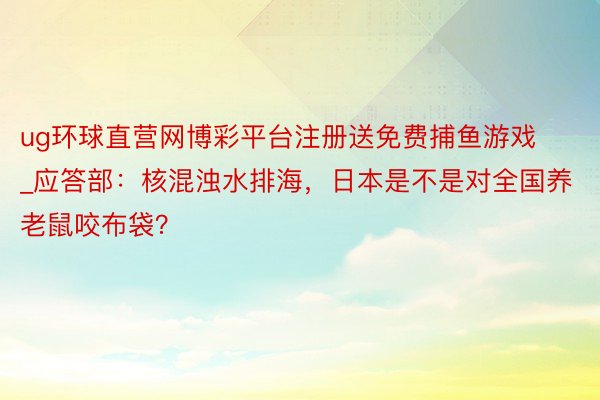 ug环球直营网博彩平台注册送免费捕鱼游戏_应答部：核混浊水排海，日本是不是对全国养老鼠咬布袋？
