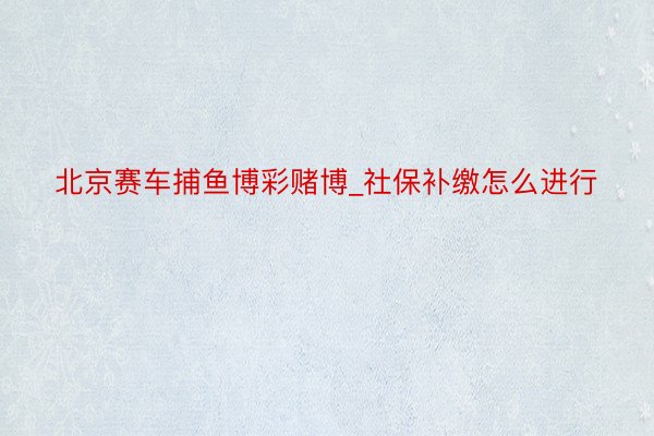 北京赛车捕鱼博彩赌博_社保补缴怎么进行