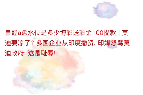 皇冠a盘水位是多少博彩送彩金100提款 | 莫迪要凉了? 多国企业从印度撤资, 印媒怒骂莫迪政府: 这是耻辱!