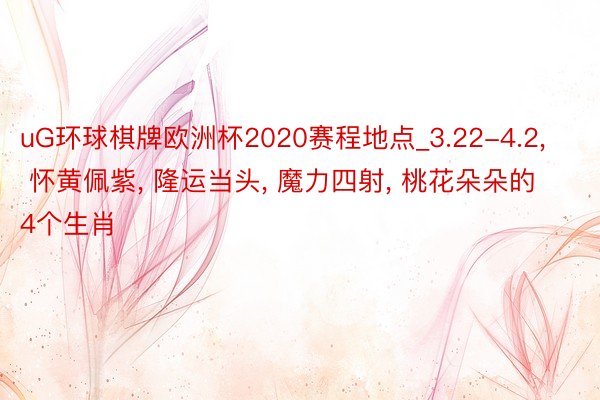 uG环球棋牌欧洲杯2020赛程地点_3.22-4.2, 怀黄佩紫, 隆运当头, 魔力四射, 桃花朵朵的4个生肖