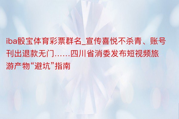 iba骰宝体育彩票群名_宣传喜悦不杀青、账号刊出退款无门……四川省消委发布短视频旅游产物“避坑”指南