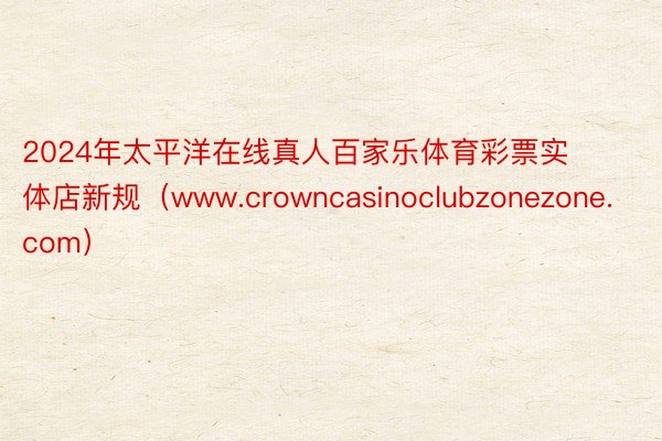 2024年太平洋在线真人百家乐体育彩票实体店新规（www.crowncasinoclubzonezone.com）