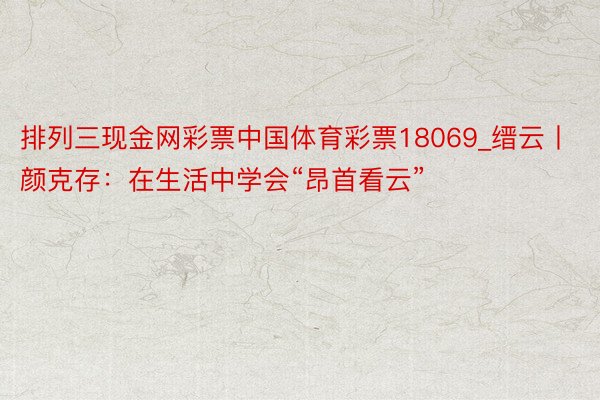 排列三现金网彩票中国体育彩票18069_缙云丨颜克存：在生活中学会“昂首看云”
