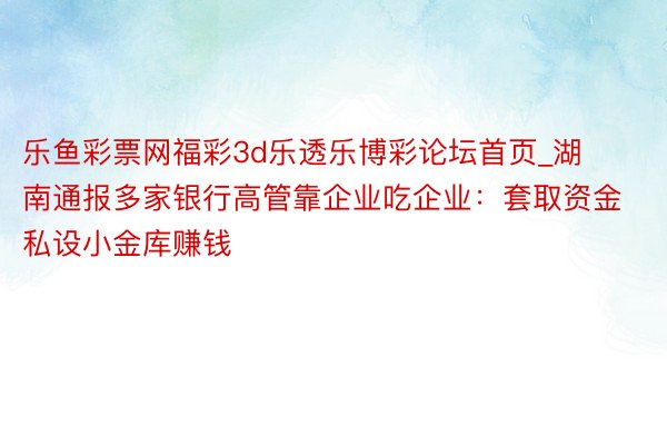 乐鱼彩票网福彩3d乐透乐博彩论坛首页_湖南通报多家银行高管靠企业吃企业：套取资金私设小金库赚钱