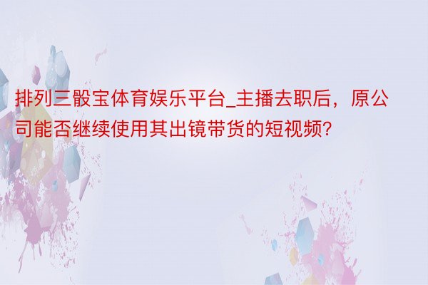 排列三骰宝体育娱乐平台_主播去职后，原公司能否继续使用其出镜带货的短视频？