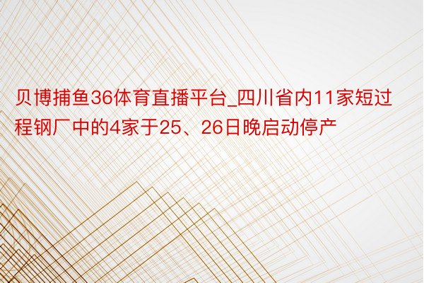 贝博捕鱼36体育直播平台_四川省内11家短过程钢厂中的4家于25、26日晚启动停产