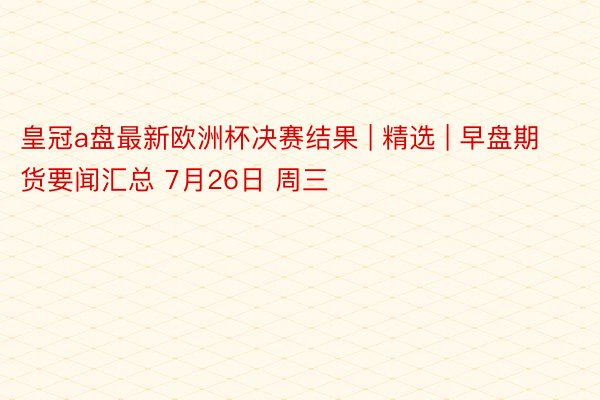 皇冠a盘最新欧洲杯决赛结果 | 精选 | 早盘期货要闻汇总 7月26日 周三