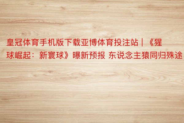 皇冠体育手机版下载亚博体育投注站 | 《猩球崛起：新寰球》曝新预报 东说念主猿同归殊途