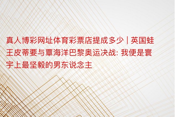 真人博彩网址体育彩票店提成多少 | 英国蛙王皮蒂要与覃海洋巴黎奥运决战: 我便是寰宇上最坚毅的男东说念主