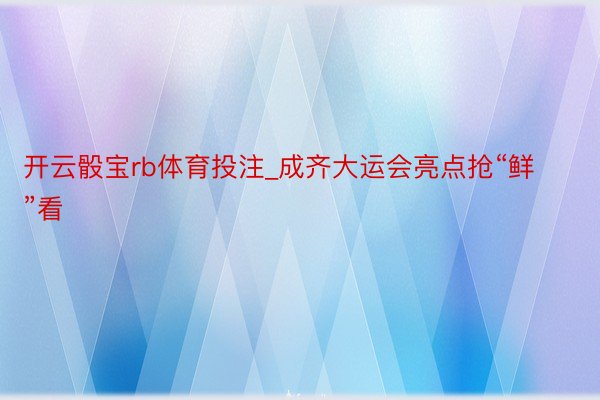 开云骰宝rb体育投注_成齐大运会亮点抢“鲜”看