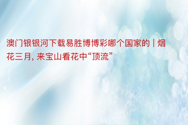 澳门银银河下载易胜博博彩哪个国家的 | 烟花三月, 来宝山看花中“顶流”