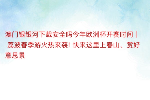 澳门银银河下载安全吗今年欧洲杯开赛时间 | 荔波春季游火热来袭! 快来这里上春山、赏好意思景