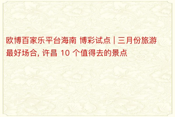 欧博百家乐平台海南 博彩试点 | 三月份旅游最好场合, 许昌 10 个值得去的景点