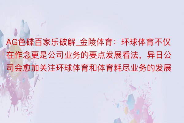 AG色碟百家乐破解_金陵体育：环球体育不仅在作念更是公司业务的要点发展看法，异日公司会愈加关注环球体育和体育耗尽业务的发展