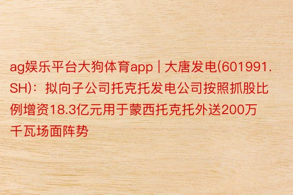 ag娱乐平台大狗体育app | 大唐发电(601991.SH)：拟向子公司托克托发电公司按照抓股比例增资18.3亿元用于蒙西托克托外送200万千瓦场面阵势