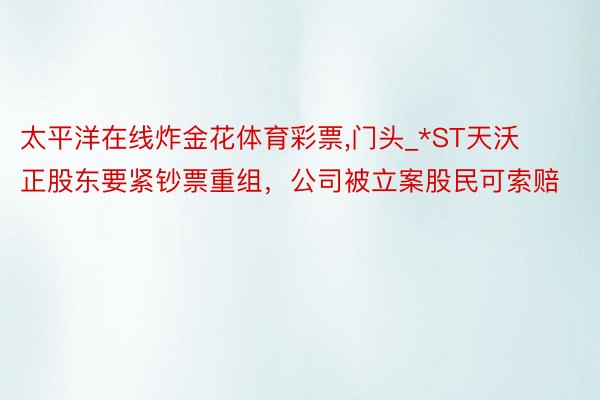 太平洋在线炸金花体育彩票,门头_*ST天沃正股东要紧钞票重组，公司被立案股民可索赔