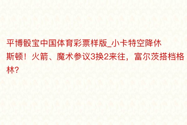 平博骰宝中国体育彩票样版_小卡特空降休斯顿！火箭、魔术参议3换2来往，富尔茨搭档格林？
