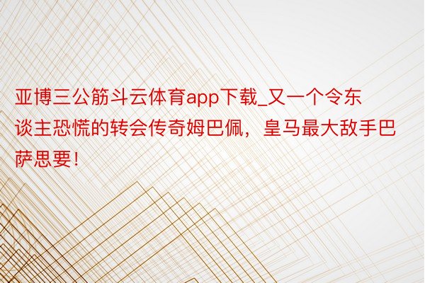 亚博三公筋斗云体育app下载_又一个令东谈主恐慌的转会传奇姆巴佩，皇马最大敌手巴萨思要！
