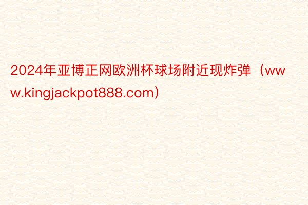 2024年亚博正网欧洲杯球场附近现炸弹（www.kingjackpot888.com）