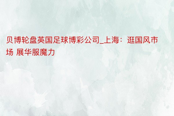 贝博轮盘英国足球博彩公司_上海：逛国风市场 展华服魔力