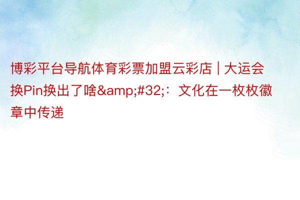 博彩平台导航体育彩票加盟云彩店 | 大运会换Pin换出了啥&#32;：文化在一枚枚徽章中传递