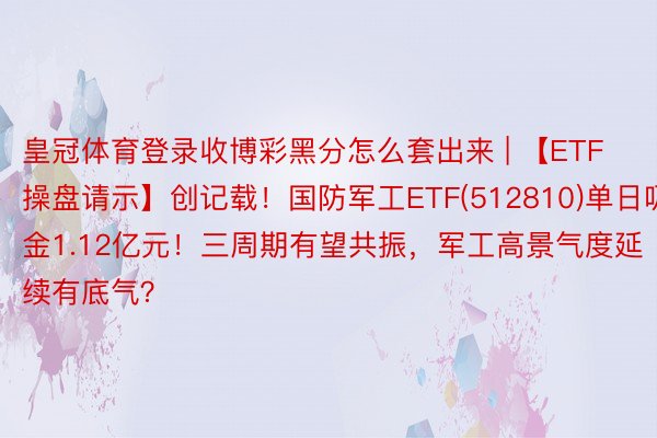 皇冠体育登录收博彩黑分怎么套出来 | 【ETF操盘请示】创记载！国防军工ETF(512810)单日吸金1.12亿元！三周期有望共振，军工高景气度延续有底气？