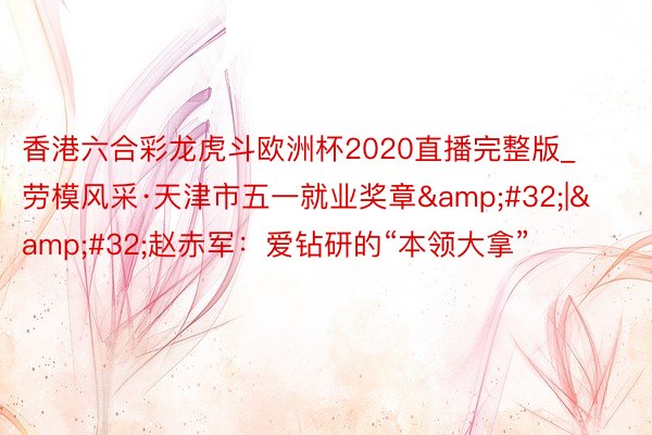 香港六合彩龙虎斗欧洲杯2020直播完整版_劳模风采·天津市五一就业奖章&#32;|&#32;赵赤军：爱钻研的“本领大拿”