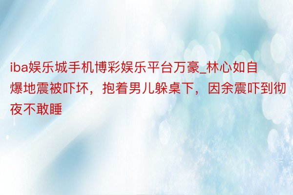 iba娱乐城手机博彩娱乐平台万豪_林心如自爆地震被吓坏，抱着男儿躲桌下，因余震吓到彻夜不敢睡