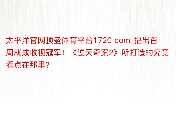 太平洋官网顶盛体育平台1720 com_播出首周就成收视冠军！《逆天奇案2》所打造的究竟看点在那里？