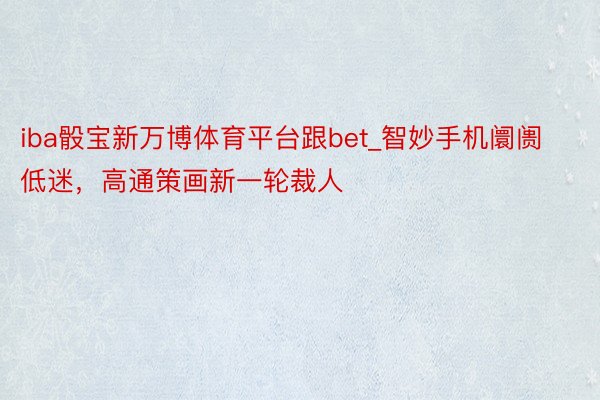 iba骰宝新万博体育平台跟bet_智妙手机阛阓低迷，高通策画新一轮裁人