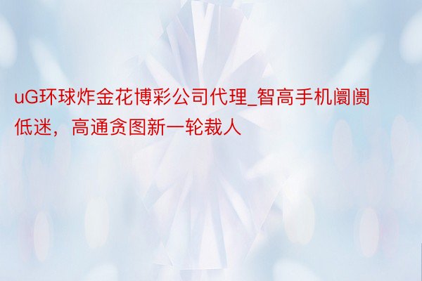 uG环球炸金花博彩公司代理_智高手机阛阓低迷，高通贪图新一轮裁人