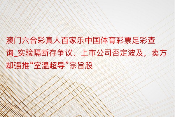 澳门六合彩真人百家乐中国体育彩票足彩查询_实验隔断存争议、上市公司否定波及，卖方却强推“室温超导”宗旨股