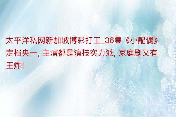 太平洋私网新加坡博彩打工_36集《小配偶》定档央一, 主演都是演技实力派, 家庭剧又有王炸!