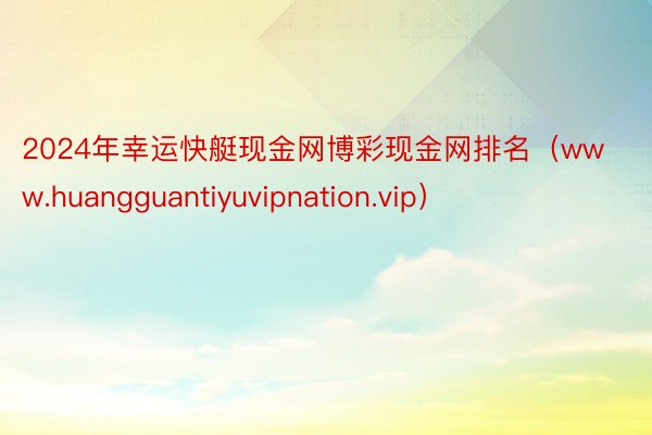 2024年幸运快艇现金网博彩现金网排名（www.huangguantiyuvipnation.vip）