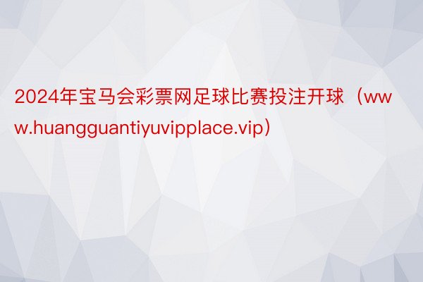 2024年宝马会彩票网足球比赛投注开球（www.huangguantiyuvipplace.vip）