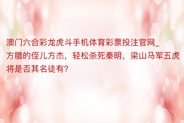 澳门六合彩龙虎斗手机体育彩票投注官网_方腊的侄儿方杰，轻松杀死秦明，梁山马军五虎将是否其名徒有？