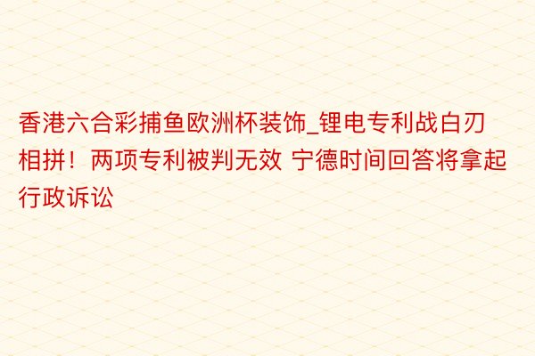 香港六合彩捕鱼欧洲杯装饰_锂电专利战白刃相拼！两项专利被判无效 宁德时间回答将拿起行政诉讼