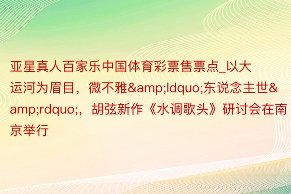亚星真人百家乐中国体育彩票售票点_以大运河为眉目，微不雅&ldquo;东说念主世&rdquo;，胡弦新作《水调歌头》研讨会在南京举行
