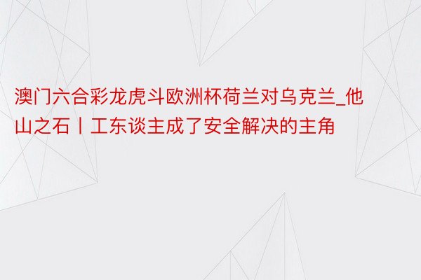 澳门六合彩龙虎斗欧洲杯荷兰对乌克兰_他山之石丨工东谈主成了安全解决的主角