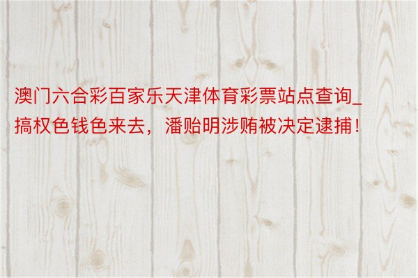 澳门六合彩百家乐天津体育彩票站点查询_搞权色钱色来去，潘贻明涉贿被决定逮捕！
