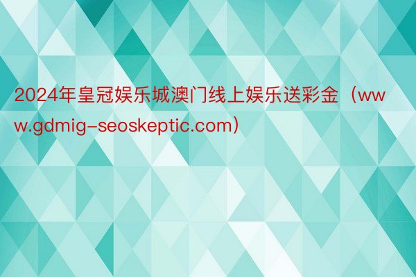 2024年皇冠娱乐城澳门线上娱乐送彩金（www.gdmig-seoskeptic.com）