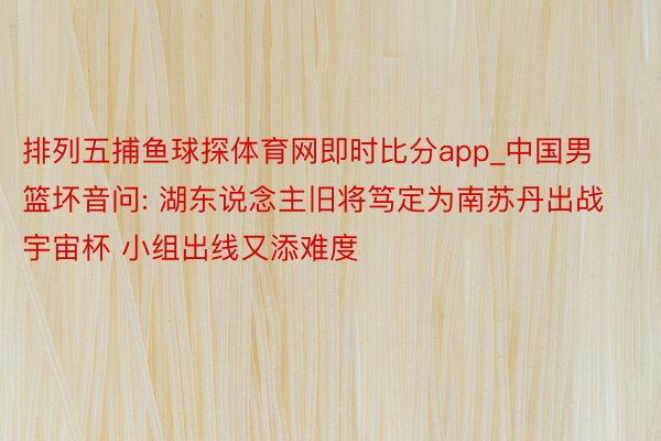 排列五捕鱼球探体育网即时比分app_中国男篮坏音问: 湖东说念主旧将笃定为南苏丹出战宇宙杯 小组出线又添难度