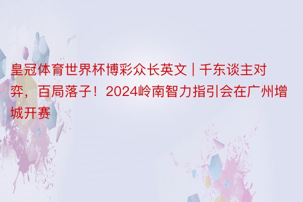 皇冠体育世界杯博彩众长英文 | 千东谈主对弈，百局落子！2024岭南智力指引会在广州增城开赛