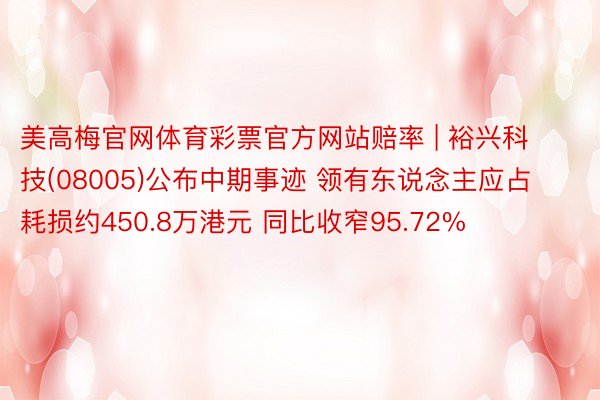 美高梅官网体育彩票官方网站赔率 | 裕兴科技(08005)公布中期事迹 领有东说念主应占耗损约450.8万港元 同比收窄95.72%