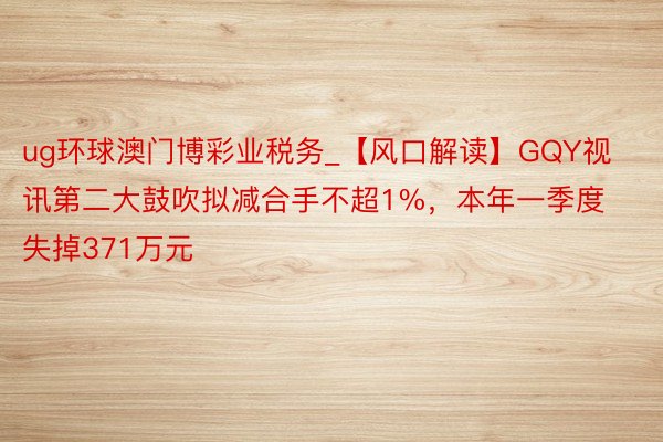 ug环球澳门博彩业税务_【风口解读】GQY视讯第二大鼓吹拟减合手不超1%，本年一季度失掉371万元