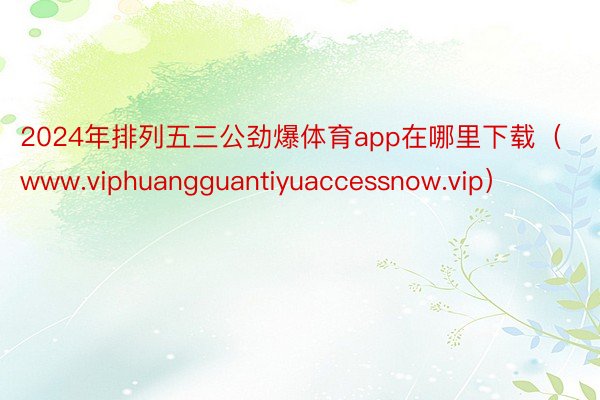 2024年排列五三公劲爆体育app在哪里下载（www.viphuangguantiyuaccessnow.vip）